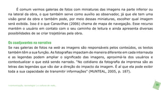 É comum vermos galerias de fotos com miniaturas das imagens na parte inferior ou
na lateral da obra, o que também serve como auxílio ao observador, já que ele tem uma
visão geral da obra e também pode, por meio dessas miniaturas, escolher qual imagem
será exibida. Isso é o que Canavilhas (2006) chama de mapa de navegação. Esse recurso
mantém o usuário em contato com o seu caminho de leitura e ainda apresenta diversas
possibilidades de se criar trajetórias pela obra.


Os coadjuvantes na narrativa
Se nas galerias de fotos na web as imagens são responsáveis pelos conteúdos, os textos
também têm a sua função. As fotografias impactam de maneira diferente em cada internauta
e as legendas podem ampliar o significado das imagens, aproximá-la dos usuários e
contextualizar o que está sendo narrado. “No cotidiano da fotografia da imprensa são as
letras das legendas que vão dar a direção do impacto da imagem. É aí que ela pode exibir
toda a sua capacidade de transmitir informações” (MUNTEAL, 2005, p. 187).



>comunicação, tecnologia: e cultura de rede_                                              86
 