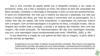 Isso é uma inversão de papéis desde que a fotografia começou a ser usada no
jornalismo. Antes, era a foto o acessório ao texto. Ela estava ali para dar veracidade aos
fatos narrados, completar a informação e transportar o leitor ao local dos acontecimentos.
O texto era fundamental. Era nele que a história era descrita e detalhada, era nele que
estava a emoção dos fatos, por meio de aspas e entrevistas com os personagens. Se a
melhor foto não era obtida, não tinha importância. A reportagem iria continuar mesmo
sem a imagem. Com as fotorreportagens e as galerias de fotos, a situação mudou. São as
imagens que contém toda a emoção, a tensão e as alegrias das histórias. Sem uma boa
imagem, não existe produção. “As fotorreportagens não são uma reportagem ilustrada,
mas sim, uma reportagem visual complementada pelo texto” (MUNTEAL, 2005, p. 49).
     O que determina a criação de uma galeria de fotos são as imagens. A partir delas é
que são escritas as legendas.

               A legenda é a voz que falta, e espera-se que ela fale a verdade. Mas mesmo uma legenda
               inteiramente acurada não passa de uma interpretação, necessariamente limitadora, da
               foto à qual está ligada. E a legenda é uma luva que se veste e se retira muito facilmente.

>comunicação, tecnologia: e cultura de rede_                                                               87
 
