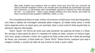 Não pode impedir que qualquer tese ou apelo moral que uma foto (ou conjunto de
               fotos) pretende respaldar venha a ser minado pela pluralidade de significados que toda
               foto comporta, ou abrandado pela mentalidade aquisitiva implícita em toda atividade
               de tirar – ou colecionar – fotos e pela relação estética com seus temas, que todas as
               fotos inevitavelmente propõem (SONTAG, 2004, p.125).


     Em uma galeria de fotos na web, o leitor irá conhecer a história por meio das fotografias,
com toda a rapidez da mensagem passada pelas imagens, já citada neste texto, e ainda
terá a legenda como um apoio para, por exemplo, dizer o local onde foi feita aquela foto ou
adicionar alguma informação.
     Outro “apoio” em forma de texto que está presente nas galerias de fotos é o título.
Ele carrega a ideia geral da obra e é repetido em todas as telas, sempre no mesmo lugar.
Com isso, ajuda a orientar o leitor. Se a galeria de fotos conta como foi a festa da entrega
do Oscar, por exemplo, o título pode ser “Oscar 2010”. Dessa forma, qualquer que seja a
imagem exibida, o usuário já sabe de que evento se trata e qual a data.



>comunicação, tecnologia: e cultura de rede_                                                           88
 