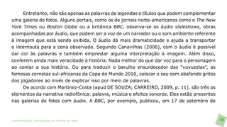 Entretanto, não são apenas as palavras de legendas e títulos que podem complementar
uma galeria de fotos. Alguns portais, como os de jornais norte-americanos como o The New
York Times ou Boston Globe ou a britânica BBC, observa-se os áudio slideshows, obras
acompanhadas por áudio, que podem ser a voz de um narrador ou o som ambiente referente
à imagem que está sendo exibida. O áudio dá mais dramaticidade e ajuda a transportar
o internauta para a cena observada. Segundo Canavilhas (2006), com o áudio é possível
dar cor às palavras e também emprestar alguma interpretação à imagem. Além disso,
conferem ainda mais veracidade à história. Nada melhor do que dar voz para o personagem
ao contar a sua história. Ou para traduzir o barulho ensurdecedor das “vuvuzelas”, as
famosas cornetas sul-africanas da Copa do Mundo 2010, colocar o seu som abafando gritos
dos jogadores ao invés de explicar isso por meio de palavras.
     De acordo com Martinez-Costa (apud DE SOUZA; CARREIRO, 2009, p. 11), são três os
elementos da narrativa radiofônica: palavra, música e efeitos sonoros. Eles estão presentes
nas galerias de fotos com áudio. A BBC, por exemplo, publicou, em 17 de setembro de



>comunicação, tecnologia: e cultura de rede_                                                 89
 