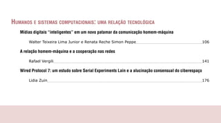 HumAnos e sistemAs computAcionAis: umA relAção tecnológicA
   Mídias digitais “inteligentes” em um novo patamar da comunicação homem-máquina

       Walter Teixeira Lima Junior e Renata Reche Simon Peppe                                           106

   A relação homem-máquina e a cooperação nas redes

       Rafael Vergili                                                                                   141

   Wired Protocol 7: um estudo sobre Serial Experiments Lain e a alucinação consensual do ciberespaço

       Lidia Zuin                                                                                       176
 