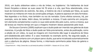 2010, um áudio slideshow sobre a vila de Imber, na Inglaterra.1 Os habitantes do local
foram forçados a deixar as suas casas há 70 anos e a vila, que ficou abandonada, virou
local de treinamento do exército. Na obra, a história da vila é contada por fotos, as quais
mostram os militares em meio às construções antigas. A palavra aparece em dois formatos:
Nas legendas e no título, mas também na voz do narrador. Como efeitos sonoros, há, por
exemplo, sons de balas. Além disso, há também a música. E tudo caminha em conjunto.
Um elemento complementa o outro e o que está sendo dito pelo outro, como a música, que
dá leveza ao mesmo tempo em que a imagens mostram idosos passeando pelo local.
      De Souza e Carreiro (2009) explicam que o áudio pode ser inserido nas galerias de duas
maneiras. A junção de fotos e áudio pode ser feita previamente, antes da publicação, como
a edição de um vídeo, no qual as imagens em movimento dão lugar à sequência de fotos
pré-estabelecida pelo editor. É o caso mostrado no exemplo acima. Na segunda opção, a
galeria de fotos contaria com um player para o áudio, que seria inicializado automaticamente
com a abertura da página. Dessa forma, o internauta caminharia pelas fotos da galeria e

1 Disponível em: <http://www.bbc.co.uk/news/uk-politics-11345287>. Acesso em 22 out. 2010.

                                                                                               90
 