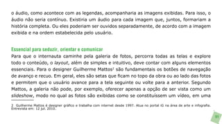 o áudio, como acontece com as legendas, acompanharia as imagens exibidas. Para isso, o
áudio não seria contínuo. Existiria um áudio para cada imagem que, juntos, formariam a
história completa. Ou eles poderiam ser ouvidos separadamente, de acordo com a imagem
exibida e na ordem estabelecida pelo usuário.


Essencial para seduzir, orientar e comunicar
Para que o internauta caminhe pela galeria de fotos, percorra todas as telas e explore
todo o conteúdo, o layout, além de simples e intuitivo, deve contar com alguns elementos
essenciais. Para o designer Guilherme Mattos2 são fundamentais os botões de navegação
de avanço e recuo. Em geral, eles são setas que ficam no topo da obra ou ao lado das fotos
e permitem que o usuário avance para a tela seguinte ou volte para a anterior. Segundo
Mattos, a galeria não pode, por exemplo, oferecer apenas a opção de ser vista como um
slideshow, modo no qual as fotos são exibidas como se constituíssem um vídeo, em uma

2 Guilherme Mattos é designer gráfico e trabalha com internet desde 1997. Atua no portal iG na área de arte e infografia.
Entrevista em: 12 jul. 2010.

                                                                                                                            91
 