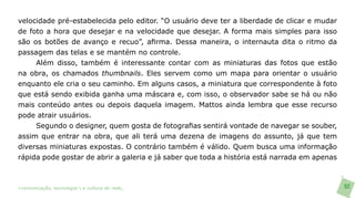 velocidade pré-estabelecida pelo editor. “O usuário deve ter a liberdade de clicar e mudar
de foto a hora que desejar e na velocidade que desejar. A forma mais simples para isso
são os botões de avanço e recuo”, afirma. Dessa maneira, o internauta dita o ritmo da
passagem das telas e se mantém no controle.
     Além disso, também é interessante contar com as miniaturas das fotos que estão
na obra, os chamados thumbnails. Eles servem como um mapa para orientar o usuário
enquanto ele cria o seu caminho. Em alguns casos, a miniatura que correspondente à foto
que está sendo exibida ganha uma máscara e, com isso, o observador sabe se há ou não
mais conteúdo antes ou depois daquela imagem. Mattos ainda lembra que esse recurso
pode atrair usuários.
     Segundo o designer, quem gosta de fotografias sentirá vontade de navegar se souber,
assim que entrar na obra, que ali terá uma dezena de imagens do assunto, já que tem
diversas miniaturas expostas. O contrário também é válido. Quem busca uma informação
rápida pode gostar de abrir a galeria e já saber que toda a história está narrada em apenas



>comunicação, tecnologia: e cultura de rede_                                                 92
 