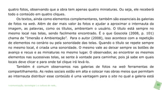 quatro fotos, observando que a obra tem apenas quatro miniaturas. Ou seja, ele receberá
todo o conteúdo em quatro cliques.
      Os textos, ainda como elementos complementares, também são essenciais às galerias
de fotos na web. Além de dar mais valor às fotos e ajudar a aproximar o internauta da
imagem, as palavras, como os títulos, ambientam o usuário. O título está sempre no
mesmo local nas telas, sendo facilmente encontrado. É o que Gosciola (2008, p. 101)
chama de “Imersão e Ambientação”. Para o autor (2008), isso acontece com a repetição
de elementos no cenário ou pela sonoridade das telas. Quando o título se repete sempre
no mesmo local, é criada uma sonoridade. O mesmo vale ao deixar sempre os botões de
avanço e recuo e as miniaturas no mesmo lugar. O observador, ao encontrar os mesmos
elementos nas sucessivas telas, se sente à vontade para caminhar, pois já sabe em quais
locais deve clicar e para onde tal clique irá levá-lo.
      Também é comum observamos nas galerias de fotos na web ferramentas de
compartilhamento. As redes sociais estão em alta e colocar nas obras meios que permitam
ao internauta distribuir esse conteúdo é uma vantagem para o site no qual a galeria está

>comunicação, tecnologia: e cultura de rede_                                              93
 