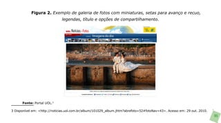 Figura 2. Exemplo de galeria de fotos com miniaturas, setas para avanço e recuo,
                              legendas, título e opções de compartilhamento.




      Fonte: Portal UOL.3

3 Disponível em: <http://noticias.uol.com.br/album/101029_album.jhtm?abrefoto=52#fotoNav=43>. Acesso em: 29 out. 2010.
                                                                                                                         95
 