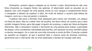 Entretanto, existem alguns cuidados ao se montar a obra. Recomenda-se não usar
fotos chocantes ou imagens fortes nas galerias. O observador pode se assustar ao se
deparar com uma imagem de uma pessoa morta ou com sangue e simplesmente fechar
o navegador e desistir de explorar a obra. Ao invés de seduzir o usuário pela beleza da
imagem, corre-se o risco de perder o visitante.
      A galeria não seria o formato mais adequado para narrar, por exemplo, um ataque
na Faixa de Gaza. Mas se o editor fizer tal escolha, ele deve indicar ao usuário que a obra
contém imagens fortes, para não pegar ninguém de surpresa, e optar por fotos de ângulos
diferentes. Não é necessário mostrar o ferimento de uma pessoa para indicar a gravidade
do ataque. Uma rua deserta e devastada pela bomba, sem pessoas na cena, também passa
a mesma mensagem. Ou o rosto de uma mãe chorando a morte do filho. É preciso cuidado
ao escolher as imagens, já que é possível falar a mesma coisa de diversas maneiras,
garantindo que o internauta não se sinta espantado e desista de navegar pela obra.




>comunicação, tecnologia: e cultura de rede_                                                 97
 