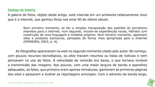 Começo da história
A galeria de fotos, objeto deste artigo, está inserida em um ambiente relativamente novo
que é a internet, que ganhou força nos anos 90 do último século.

               Num primeiro momento, se faz a simples transposição dos padrões do jornalismo
               impresso para a internet; num segundo, iniciam-se experiências novas, híbridos com
               construção de uma linguagem e modelos próprios. Num terceiro momento, aparecem
               sites e produtos exclusivos, pensados de forma mais apropriada para a Internet
               (FERREIRA, 2003, p. 4).


     As fotografias apareceram na web no segundo momento citado pelo autor. No começo,
com poucos recursos tecnológicos, os sites traziam resumos ou listas de notícias e nem
pensavam no uso de fotos. A velocidade de conexão era baixa, o que tornava inviável
a transmissão das imagens. Aos poucos, com uma maior largura de banda e aparelhos
adequados, as fotos, que primeiro eram apenas miniaturas, ganharam as primeiras páginas
dos sites e passaram a ilustrar as reportagens principais. Com o advento da banda larga,

>comunicação, tecnologia: e cultura de rede_                                                       98
 