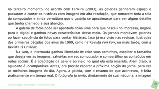 no terceiro momento, de acordo com Ferreira (2003), as galerias ganharam espaço e
passaram a contar as histórias com imagens em alta resolução, que tomavam toda a tela
do computador e ainda permitiam que o usuário se aproximasse para ver algum detalhe
que tenha chamado a sua atenção.
      A galeria de fotos pode ser apontada como uma obra que nasceu no impresso, migrou
para o digital e ganhou novas características desse meio. Os jornais montavam galerias
ao fazer sequência de fotos para contar histórias. Isso já era visto nas revistas ilustradas
das primeiras décadas dos anos de 1900, como na Revista Fon Fon, ou mais tarde, com a
Revista O Cruzeiro.
      Na web, o internauta ganhou liberdade de criar seus caminhos, escolher o tamanho
que deseja ver as imagens, salvá-las em seu computador e compartilhar os conteúdos em
redes sociais. É a adaptação da galeria ao meio no qual ela está inserida. Além disso, a
agilidade é incomparável. Antes, era preciso esperar a próxima edição do jornal para ver
as melhores imagens do dia. Agora, a galeria, com o resumo do que aconteceu, é feita
praticamente em tempo real. O fotógrafo já envia, diretamente de sua máquina, a imagem

>comunicação, tecnologia: e cultura de rede_                                                  99
 