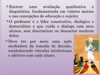 Exercer uma avaliação qualitativa eExercer uma avaliação qualitativa e
diagnóstica, fundamentada em valores moraisdiagnóstica, fundamentada em valores morais
e nas concepções de educação e sujeito;e nas concepções de educação e sujeito;
 O professor é o líder construtivo, dialógico eO professor é o líder construtivo, dialógico e
democrático e que cuida e dialoga com seusdemocrático e que cuida e dialoga com seus
alunos, sem discriminar ou descartar nenhumalunos, sem discriminar ou descartar nenhum
deles;deles;
 Deve ter por meio uma açãoDeve ter por meio uma ação
mediadora da tomada de decisão,mediadora da tomada de decisão,
estabelecendo vínculos intelectuaisestabelecendo vínculos intelectuais
e afetivos com cada aluno;e afetivos com cada aluno;
 