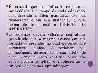  É crucial que o professor respeite aÉ crucial que o professor respeite a
necessidade e o tempo de cada educando,necessidade e o tempo de cada educando,
considerando a ética avaliativa em suaconsiderando a ética avaliativa em sua
democracia e em sua instância, já que,democracia e em sua instância, já que,
acima de tudo, está o DIREITO DEacima de tudo, está o DIREITO DE
APRENDER;APRENDER;
 O professor deverá valorizar seu aluno,O professor deverá valorizar seu aluno,
permitindo que o mesmo avance em suapermitindo que o mesmo avance em sua
jornada do aprender, na qual ele construa ejornada do aprender, na qual ele construa e
reconstrua, elabore e reelabore seureconstrua, elabore e reelabore seu
conhecimento de acordo com sua habilidadeconhecimento de acordo com sua habilidade
e seu ritmo, e, neste contexto, o uso dase seu ritmo, e, neste contexto, o uso das
redes poderá ampliar e implementar oredes poderá ampliar e implementar o
processo de ensino e aprendizagem.processo de ensino e aprendizagem.
 