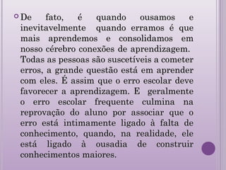  De fato, é quando ousamos eDe fato, é quando ousamos e
inevitavelmente quando erramos é queinevitavelmente quando erramos é que
mais aprendemos e consolidamos emmais aprendemos e consolidamos em
nosso cérebro conexões de aprendizagem.nosso cérebro conexões de aprendizagem.
Todas as pessoas são suscetíveis a cometerTodas as pessoas são suscetíveis a cometer
erros, a grande questão está em aprendererros, a grande questão está em aprender
com eles. É assim que o erro escolar devecom eles. É assim que o erro escolar deve
favorecer a aprendizagem. E geralmentefavorecer a aprendizagem. E geralmente
o erro escolar frequente culmina nao erro escolar frequente culmina na
reprovação do aluno por associar que oreprovação do aluno por associar que o
erro está intimamente ligado à falta deerro está intimamente ligado à falta de
conhecimento, quando, na realidade, eleconhecimento, quando, na realidade, ele
está ligado à ousadia de construirestá ligado à ousadia de construir
conhecimentos maiores.conhecimentos maiores.
 