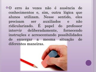  O erro às vezes não é ausência deO erro às vezes não é ausência de
conhecimentos e, sim, outra lógica queconhecimentos e, sim, outra lógica que
alunos utilizam. Nesse sentido, elesalunos utilizam. Nesse sentido, eles
precisam ser auxiliados e nãoprecisam ser auxiliados e não
ridicularizado. É papel do professorridicularizado. É papel do professor
intervir deliberadamente, fornecendointervir deliberadamente, fornecendo
instruções e acrescentando possibilidadesinstruções e acrescentando possibilidades
de enxergar a mesma situação dede enxergar a mesma situação de
diferentes maneiras.diferentes maneiras.
 