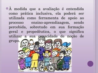  À medida que a avaliação é entendidaÀ medida que a avaliação é entendida
como prática inclusiva, ela poderá sercomo prática inclusiva, ela poderá ser
utilizada como ferramenta de apoio aoutilizada como ferramenta de apoio ao
processo ensino-aprendizagem, sendoprocesso ensino-aprendizagem, sendo
percebida, sobretudo em sua formaçãopercebida, sobretudo em sua formação
geral e propedêutica, o que significageral e propedêutica, o que significa
utilizar a sua capacidade de noção deutilizar a sua capacidade de noção de
grupo.grupo.
 