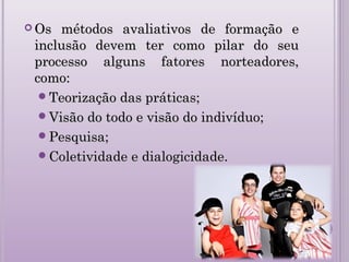  Os métodos avaliativos de formação eOs métodos avaliativos de formação e
inclusão devem ter como pilar do seuinclusão devem ter como pilar do seu
processo alguns fatores norteadores,processo alguns fatores norteadores,
como:como:
Teorização das práticas;Teorização das práticas;
Visão do todo e visão do indivíduo;Visão do todo e visão do indivíduo;
Pesquisa;Pesquisa;
Coletividade e dialogicidade.Coletividade e dialogicidade.
 