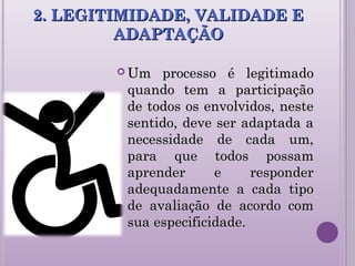 2. LEGITIMIDADE, VALIDADE E2. LEGITIMIDADE, VALIDADE E
ADAPTAÇÃOADAPTAÇÃO
 Um processo é legitimadoUm processo é legitimado
quando tem a participaçãoquando tem a participação
de todos os envolvidos, nestede todos os envolvidos, neste
sentido, deve ser adaptada asentido, deve ser adaptada a
necessidade de cada um,necessidade de cada um,
para que todos possampara que todos possam
aprender e responderaprender e responder
adequadamente a cada tipoadequadamente a cada tipo
de avaliação de acordo comde avaliação de acordo com
sua especificidade.sua especificidade.
 