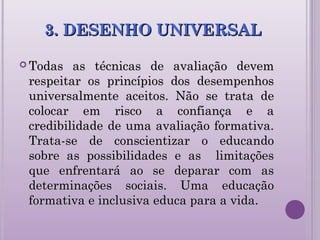 3. DESENHO UNIVERSAL3. DESENHO UNIVERSAL
 Todas as técnicas de avaliação devemTodas as técnicas de avaliação devem
respeitar os princípios dos desempenhosrespeitar os princípios dos desempenhos
universalmente aceitos. Não se trata deuniversalmente aceitos. Não se trata de
colocar em risco a confiança e acolocar em risco a confiança e a
credibilidade de uma avaliação formativa.credibilidade de uma avaliação formativa.
Trata-se de conscientizar o educandoTrata-se de conscientizar o educando
sobre as possibilidades e as limitaçõessobre as possibilidades e as limitações
que enfrentará ao se deparar com asque enfrentará ao se deparar com as
determinações sociais. Uma educaçãodeterminações sociais. Uma educação
formativa e inclusiva educa para a vida.formativa e inclusiva educa para a vida.
 