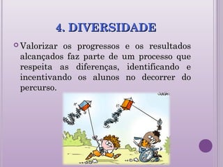 4. DIVERSIDADE4. DIVERSIDADE
 Valorizar os progressos e os resultadosValorizar os progressos e os resultados
alcançados faz parte de um processo quealcançados faz parte de um processo que
respeita as diferenças, identificando erespeita as diferenças, identificando e
incentivando os alunos no decorrer doincentivando os alunos no decorrer do
percurso.percurso.
 