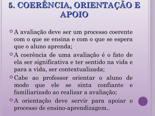 5. COERÊNCIA, ORIENTAÇÃO E5. COERÊNCIA, ORIENTAÇÃO E
APOIOAPOIO
 A avaliação deve ser um processo coerenteA avaliação deve ser um processo coerente
com o que se ensina e com o que se esperacom o que se ensina e com o que se espera
que o aluno aprenda;que o aluno aprenda;
 A coerência de uma avaliação é o fato deA coerência de uma avaliação é o fato de
ela ser significativa e ter sentido na vida eela ser significativa e ter sentido na vida e
para a vida, ser contextualizada;para a vida, ser contextualizada;
 Cabe ao professor orientar o aluno deCabe ao professor orientar o aluno de
modo que ele se sinta confiante emodo que ele se sinta confiante e
familiarizado ao realizar a avaliação;familiarizado ao realizar a avaliação;
 A orientação deve servir para apoiar oA orientação deve servir para apoiar o
processo de ensino-aprendizagem..processo de ensino-aprendizagem..
 