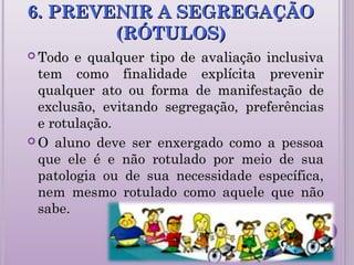 6. PREVENIR A SEGREGAÇÃO6. PREVENIR A SEGREGAÇÃO
(RÓTULOS)(RÓTULOS)
 Todo e qualquer tipo de avaliação inclusivaTodo e qualquer tipo de avaliação inclusiva
tem como finalidade explícita prevenirtem como finalidade explícita prevenir
qualquer ato ou forma de manifestação dequalquer ato ou forma de manifestação de
exclusão, evitando segregação, preferênciasexclusão, evitando segregação, preferências
e rotulação.e rotulação.
 O aluno deve ser enxergado como a pessoaO aluno deve ser enxergado como a pessoa
que ele é e não rotulado por meio de suaque ele é e não rotulado por meio de sua
patologia ou de sua necessidade específica,patologia ou de sua necessidade específica,
nem mesmo rotulado como aquele que nãonem mesmo rotulado como aquele que não
sabe.sabe.
 