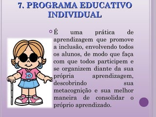 7. PROGRAMA EDUCATIVO7. PROGRAMA EDUCATIVO
INDIVIDUALINDIVIDUAL
 É uma prática deÉ uma prática de
aprendizagem que promoveaprendizagem que promove
a inclusão, envolvendo todosa inclusão, envolvendo todos
os alunos, de modo que façaos alunos, de modo que faça
com que todos participem ecom que todos participem e
se organizem diante da suase organizem diante da sua
própria aprendizagem,própria aprendizagem,
descobrindo suadescobrindo sua
metacognição e sua melhormetacognição e sua melhor
maneira de consolidar omaneira de consolidar o
próprio aprendizado.próprio aprendizado.
 
