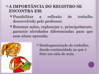  A IMPORTÂNCIA DO REGISTRO SE
ENCONTRA EM:
Possibilitar a reflexão do trabalhoPossibilitar a reflexão do trabalho
desenvolvido pelo professor;desenvolvido pelo professor;
Retomar ações, replanejar e, principalmente,Retomar ações, replanejar e, principalmente,
garantir atividades diferenciadas para quegarantir atividades diferenciadas para que
esse aluno aprenda;esse aluno aprenda;
 Desfragmentação do trabalho,Desfragmentação do trabalho,
dando continuidade ao que édando continuidade ao que é
feito em sala de aula.feito em sala de aula.
 