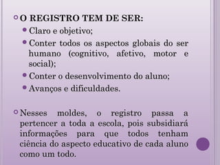  O REGISTRO TEM DE SER:
Claro e objetivo;Claro e objetivo;
Conter todos os aspectos globais do serConter todos os aspectos globais do ser
humano (cognitivo, afetivo, motor ehumano (cognitivo, afetivo, motor e
social);social);
Conter o desenvolvimento do aluno;Conter o desenvolvimento do aluno;
Avanços e dificuldades.Avanços e dificuldades.
 Nesses moldes, o registro passa aNesses moldes, o registro passa a
pertencer a toda a escola, pois subsidiarápertencer a toda a escola, pois subsidiará
informações para que todos tenhaminformações para que todos tenham
ciência do aspecto educativo de cada alunociência do aspecto educativo de cada aluno
como um todo.como um todo.
 
