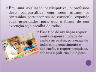  Em uma avaliação participativa, o professorEm uma avaliação participativa, o professor
deve compartilhar com seus alunos osdeve compartilhar com seus alunos os
conteúdos pertencentes ao currículo, expondoconteúdos pertencentes ao currículo, expondo
suas prioridades para que a forma de suasuas prioridades para que a forma de sua
execução seja escolha de todos;execução seja escolha de todos;
 Esse tipo de avaliação requerEsse tipo de avaliação requer
muita responsabilidade demuita responsabilidade de
ambas as partes, pois exige deambas as partes, pois exige de
todos comprometimento etodos comprometimento e
dedicação, e requer pesquisas,dedicação, e requer pesquisas,
debates e práticas dialógicas.debates e práticas dialógicas.
 