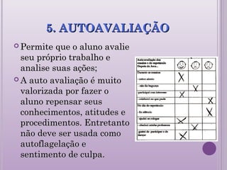 5. AUTOAVALIAÇÃO5. AUTOAVALIAÇÃO
 Permite que o aluno avaliePermite que o aluno avalie
seu próprio trabalho eseu próprio trabalho e
analise suas ações;analise suas ações;
 A auto avaliação é muitoA auto avaliação é muito
valorizada por fazer ovalorizada por fazer o
aluno repensar seusaluno repensar seus
conhecimentos, atitudes econhecimentos, atitudes e
procedimentos. Entretantoprocedimentos. Entretanto
não deve ser usada comonão deve ser usada como
autoflagelação eautoflagelação e
sentimento de culpa.sentimento de culpa.
 