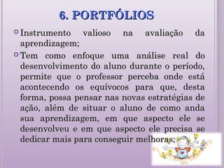6. PORTFÓLIOS6. PORTFÓLIOS
 Instrumento valioso na avaliação daInstrumento valioso na avaliação da
aprendizagem;aprendizagem;
 Tem como enfoque uma análise real doTem como enfoque uma análise real do
desenvolvimento do aluno durante o período,desenvolvimento do aluno durante o período,
permite que o professor perceba onde estápermite que o professor perceba onde está
acontecendo os equívocos para que, destaacontecendo os equívocos para que, desta
forma, possa pensar nas novas estratégias deforma, possa pensar nas novas estratégias de
ação, além de situar o aluno de como andaação, além de situar o aluno de como anda
sua aprendizagem, em que aspecto ele sesua aprendizagem, em que aspecto ele se
desenvolveu e em que aspecto ele precisa sedesenvolveu e em que aspecto ele precisa se
dedicar mais para conseguir melhoras;dedicar mais para conseguir melhoras;
 