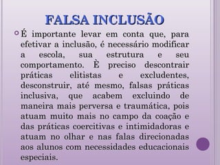 FALSA INCLUSÃOFALSA INCLUSÃO
 É importante levar em conta que, paraÉ importante levar em conta que, para
efetivar a inclusão, é necessário modificarefetivar a inclusão, é necessário modificar
a escola, sua estrutura e seua escola, sua estrutura e seu
comportamento. È preciso descontraircomportamento. È preciso descontrair
práticas elitistas e excludentes,práticas elitistas e excludentes,
desconstruir, até mesmo, falsas práticasdesconstruir, até mesmo, falsas práticas
inclusiva, que acabem excluindo deinclusiva, que acabem excluindo de
maneira mais perversa e traumática, poismaneira mais perversa e traumática, pois
atuam muito mais no campo da coação eatuam muito mais no campo da coação e
das práticas coercitivas e intimidadoras edas práticas coercitivas e intimidadoras e
atuam no olhar e nas falas direcionadasatuam no olhar e nas falas direcionadas
aos alunos com necessidades educacionaisaos alunos com necessidades educacionais
especiais.especiais.
 