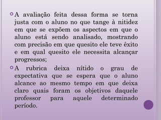  A avaliação feita dessa forma se tornaA avaliação feita dessa forma se torna
justa com o aluno no que tange à nitidezjusta com o aluno no que tange à nitidez
em que se expõem os aspectos em que oem que se expõem os aspectos em que o
aluno está sendo analisado, mostrandoaluno está sendo analisado, mostrando
com precisão em que quesito ele teve êxitocom precisão em que quesito ele teve êxito
e em qual quesito ele necessita alcançare em qual quesito ele necessita alcançar
progressos;progressos;
 A rubrica deixa nítido o grau deA rubrica deixa nítido o grau de
expectativa que se espera que o alunoexpectativa que se espera que o aluno
alcance ao mesmo tempo em que deixaalcance ao mesmo tempo em que deixa
claro quais foram os objetivos daqueleclaro quais foram os objetivos daquele
professor para aquele determinadoprofessor para aquele determinado
período.período.
 