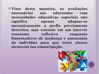  Visto desta maneira, as avaliaçõesVisto desta maneira, as avaliações
necessárias aos educandos comnecessárias aos educandos com
necessidades educativas especiais nãonecessidades educativas especiais não
significa apenas adaptar-sesignifica apenas adaptar-se
mecanicamente a perfis previamentemecanicamente a perfis previamente
descritos, mas consiste em um intervirdescritos, mas consiste em um intervir
constante reflexivo enquantoconstante reflexivo enquanto
fomentadores de mudança e autonomiafomentadores de mudança e autonomia
do indivíduo para que esses alunosdo indivíduo para que esses alunos
alcancem sua emancipação.alcancem sua emancipação.
 