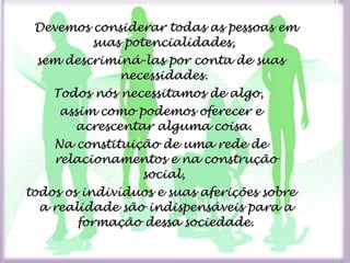 Devemos considerar todas as pessoas emDevemos considerar todas as pessoas em
suas potencialidades,suas potencialidades,
sem descriminá-las por conta de suassem descriminá-las por conta de suas
necessidades.necessidades.
Todos nós necessitamos de algo,Todos nós necessitamos de algo,
assim como podemos oferecer eassim como podemos oferecer e
acrescentar alguma coisa.acrescentar alguma coisa.
Na constituição de uma rede deNa constituição de uma rede de
relacionamentos e na construçãorelacionamentos e na construção
social,social,
todos os indivíduos e suas aferições sobretodos os indivíduos e suas aferições sobre
a realidade são indispensáveis para aa realidade são indispensáveis para a
formação dessa sociedade.formação dessa sociedade.
 