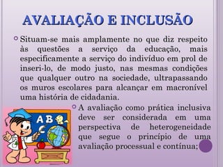 AVALIAÇÃO E INCLUSÃOAVALIAÇÃO E INCLUSÃO
 Situam-se mais amplamente no que diz respeitoSituam-se mais amplamente no que diz respeito
às questões a serviço da educação, maisàs questões a serviço da educação, mais
especificamente a serviço do indivíduo em prol deespecificamente a serviço do indivíduo em prol de
inseri-lo, de modo justo, nas mesmas condiçõesinseri-lo, de modo justo, nas mesmas condições
que qualquer outro na sociedade, ultrapassandoque qualquer outro na sociedade, ultrapassando
os muros escolares para alcançar em macronívelos muros escolares para alcançar em macronível
uma história de cidadania.uma história de cidadania.
 A avaliação como prática inclusivaA avaliação como prática inclusiva
deve ser considerada em umadeve ser considerada em uma
perspectiva de heterogeneidadeperspectiva de heterogeneidade
que segue o princípio de umaque segue o princípio de uma
avaliação processual e contínua;avaliação processual e contínua;
 