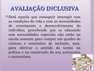 AVALIAÇÃO INCLUSIVAAVALIAÇÃO INCLUSIVA
 Será aquela que conseguir interagir comSerá aquela que conseguir interagir com
as condições de vida e com as necessidadesas condições de vida e com as necessidades
de crescimento e desenvolvimento dode crescimento e desenvolvimento do
indivíduo, percebendo que os educandoindivíduo, percebendo que os educando
com necessidades especiais não estão nacom necessidades especiais não estão na
escola somente para compor um quadro deescola somente para compor um quadro de
número e estatístico de inclusão, mas,número e estatístico de inclusão, mas,
para efetivar o sentido do termo napara efetivar o sentido do termo na
prática e na construção da sua autonomiaprática e na construção da sua autonomia
e autoestima;e autoestima;
 