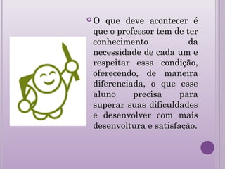  O que deve acontecer éO que deve acontecer é
que o professor tem de terque o professor tem de ter
conhecimento daconhecimento da
necessidade de cada um enecessidade de cada um e
respeitar essa condição,respeitar essa condição,
oferecendo, de maneiraoferecendo, de maneira
diferenciada, o que essediferenciada, o que esse
aluno precisa paraaluno precisa para
superar suas dificuldadessuperar suas dificuldades
e desenvolver com maise desenvolver com mais
desenvoltura e satisfação.desenvoltura e satisfação.
 