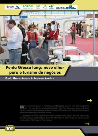 Ponta Grossa
Ponta Grossa lança novo olhar
para o turismo de negócios
Ponta Grossa invests in business tourism
Quando se fala em turismo em Ponta Grossa,
logo vem à mente a imagem da taça - o
arenito mais famoso do Parque Estadual de Vila
Velha. Entretanto, um estudo do curso de Turismo
da Universidade Estadual de Ponta Grossa (UEPG)
mostra que 83% dos turistas vêm a Ponta Grossa
em busca do turismo de negócios.
Para a direção do Ponta Grossa e Campos
Gerais Convention Visitors Bureau, o visitante
de negócios se utiliza da rede hoteleira, dos
restaurantes, faz compras, conhece os pontos
turísticos e divulga a cidade para os conheci-
dos. Hoje, o turismo em geral emprega cerca
de 1,5 mil pessoas em Ponta Grossa.
When it comes to tourism in Ponta Grossa, first thing that comes to mind is the image of the
cup - the most famous sandstonein VilaVelha State Park. However, a study made bythe
Tourism course at State University of Ponta Grossa (UEPG) shows that 83% of tourists come to
Ponta Grossasearching for business tourism.
Once these visitors are inPontaGrossa and in Campos Gerais, theyuse the hotel network, res-
taurants, shops, go sightseeing and spread the information to others. Today, the general tourism
employs about 1500 people in Ponta Grossa.
100100
 