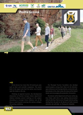 Ponta Grossa has more than 50 events per year,
such as fairs and scientific congresses. The events
held in the region also heat the sector, once tourists
seek the hotels in the city.
Thinking of regional tourism, the Development
Association of Tourism Campos Gerais department
(Adetur) develops several meetings on the subject.
According to manager Karen Kobilarz, one of the
focus is rural tourism covering the various cottages,
the cycling andhiking.
The Municipal Tourism Foundation also develops
several projects, among them there are the direction-
signs inItaiacoca and Guaragi districts, construction ofo-
bservatories in the urban areas, the rescue of the historic
streets and encouraging the production of souvenirs.
The director of the Department of Tourism of the city,
Eros Freitas adds that is also seeking interconnection
with the Old Town Park tourism through trails for cycling,
starting from the park to the Buraco do Padre (natural
attraction site with falls) an Mariquinha Waterfall.
Ponta Grossa
Ponta Grossa tem mais de 50 eventos por
ano, como feiras e encontros científicos. Os
eventos realizados na região também aquecem
o setor em Ponta Grossa, já que muitos turistas
procuram a rede hoteleira do município.
Pensando no turismo regional, a Associação
de Desenvolvimento do Turismo dos Campos
Gerais (Adetur) desenvolve vários encontros
sobre o tema. De acordo com a gerente Karen
Kobilarz, um dos focos é o turismo rural que
abrange as diversas pousadas rurais, o ciclotu-
rismo e as caminhadas na natureza.
A Fundação Municipal de Turismo também
desenvolve vários projetos, entre eles, a sina-
lização dos distritos de Itaiacoca e Guaragi,
a construção de mirantes na área urbana, o
resgate das ruas históricas e o incentivo à con-
fecção de souvenirs.
O diretor do Departamento de Turismo da
prefeitura, Eros de Freitas, acrescenta que está se
buscando também a interligação com o turismo
do Parque de Vila Velha, por meio de trilhas para
o cicloturismo, partindo do parque até o Buraco
do Padre e a Cachoeira da Mariquinha.
102102
 