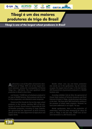 Agribusiness is one of the pillars of economic deve-
lopment of Tibagi. With one of the largest terri-
torial extension among the municipalities of Paraná
Tibagi has 1 400 farms. The most significant wheat
production in Brazil is from there.
Last harvest, 114,000 tons of wheatwere produced in
an area of 38,000 hectares. Most producers sell the crop
to Frísia cooperative, and otherlocal cereal companies.
Paraná and Rio Grande do Sul are the major wheat
producers in the country, reaching 90% of the pro-
duction of cereal. Paraná alone is responsible for 45%
of Brazilian production, according to Hugo Godinho,
the agronomistof the Department of Rural Economy
(Deral) of the the State Department of Agriculture and
Supply (Seab),
Besides wheat, corn, soy and beans production
also stands out in the agribusiness. Soy, for example,
occupies the largest area of crops. In the last harvest,
405 thousand tons of grainwere produced in a 108,000
hectares area.
According toWalber Hull da Silva, the agronomist of
Paraná State Institute of Technical Assistance and Rural
Extension (Emater) in Tibagi, , family farming is also strong
in the town. “We have about 900 small farms working in
the provision of school meals programs. Moreover, we
have seven settlements in our region, “he says.
Beside agribusiness, there is the production of
watermelon, which has been developing for about 20
years in Tibagi. In the last crop, 10,400 tons of fruit
were harvested in a 260 hectares area.
Tibagi is one of the largest wheat producers in Brazil
Oagronegócio é um dos pilares do desen-
volvimento econômico de Tibagi. Com
uma das maiores extensões territoriais entre
os municípios do Paraná, Tibagi tem 1,4 mil
propriedades rurais. Do solo tibagiense sai
uma das mais expressivas produções de trigo
do Brasil.
Na safra passada, foram produzidas em
média 114 mil toneladas de trigo em uma área
de 38 mil hectares. A maioria dos produtores
repassa os resultados da lavoura à cooperativa
Frísia, e os demais aos cerealistas da região.
O Paraná e o Rio Grande do Sul são os
principais produtores de trigo do país, res-
pondendo pela produção de 90% do cereal.
Somente o Paraná é responsável por 45%
da produção brasileira, segundo o agrôno-
mo do Departamento de Economia Rural
(Deral) da Secretaria Estadual de Agricultura e
Abastecimento (Seab), Hugo Godinho.
Além do trigo, também se destacam no
agronegócio de Tibagi as produções de milho,
soja e feijão. A soja, por exemplo, ocupa a maior
área das lavouras. Na safra passada foram 108
mil hectares plantados que totalizaram uma
produção de 405 mil toneladas do grão.
Segundo o agrônomo do Instituto
Paranaense de Assistência Técnica e Extensão
Rural (Emater), em Tibagi, Walber Hull da Silva,
a agricultura familiar também é forte no muni-
cípio. “Temos mais ou menos 900 pequenas
propriedades rurais que trabalham no forne-
cimento dos programas de merenda escolar.
Além disso, temos sete assentamentos na
nossa região”, afirma.
Ao lado do agronegócio há a produção de
melancia, que já é desenvolvida há cerca de 20
anos em Tibagi. Na última safra, a área planta-
da foi de 260 hectares. Foram colhidas 10,4 mil
toneladas da fruta.
138138
Tibagi é um dos maiores
produtores de trigo do Brasil
 