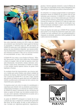 teou outra importante iniciativa em 2016, desta vez voltada
aos produtores que desempenham algum papel de liderança
na propriedade. A demanda surgiu da BRF que buscou no
SENAR-PR auxilio para a alta rotatividade de funcionários nas
granjas dos seus produtores integrados que causava proble-
mas de produtividade. A solução foi a construção de um curso
que ensinasse ao produtor a lidar com os recursos humanos
em sua propriedade, ou seja, a lidar com pessoas.
O SENAR-PR criou então o curso Gestão de Pessoas - Méto-
dos Operacionais, que tem como público-alvo encarregados
e líderes de equipes. Além de tratar de aspectos como rela-
ções interpessoais, recrutamento, seleção, demissão, comu-
nicação e outros temas relacionados ao trabalho em equipe,
o curso também aborda aspectos básicos de gestão como
legislação e finanças.
Os resultados foram tão impressionantes, que a buscou repli-
car o modelo para outros Estados onde existem unidades de
produção da empresa. Outro importante Programa que conta
com a parceria do SENAR-PR é o de Solo e Água, lançado
pelo governo do Estado em agosto deste ano com objetivo de
retomar as práticas para conservação dos bens naturais mais
importantes para a agricultura.
O programa prevê uma série de ações de sensibilização e
capacitação para difundir entre os produtores paranaenses o
conhecimento tecnológico e as técnicas de manejo corretas.
Ao SENAR-PR caberá o treinamento de dois mil técnicos em
todas as regiões do Estado, que irão elaborar projetos técni-
cos para serem aplicados individualmente de acordo com a
necessidade de cada propriedade rural.
As ações do SENAR-PR começaram no mesmo dia em que
o decreto que criou o programa foi assinado pelo governador
Beto Richa, dia 29 de agosto. Na data, as duas primeiras tur-
mas, formadas por engenheiros-agrônomos, engenheiros-a-
grícolas e técnicos-agrícolas iniciaram o curso de Manejo de
Solo e Água em propriedades Rurais e Bacia Hidrográficas para
requalificação e atualização das praticas conservacionistas.
As conquistas e os avanços proporcionados ao agronegócio
paranaense através do SENAR-PR são motivos mais do que
suficientes para comemorar. O SENAR-PR é a única institui-
ção de formação rural no Brasil credenciada para referenciar
a certificação de empresas, profissionais e produtores rurais.
Contrato foi firmado com a Global G.A.P. (sigla em inglês para
boas práticas agrícolas), líder mundial em certificação e ga-
rantia de produção sustentável e segura, cujos protocolos de
certificação já estão em 123 países.
Essas são algumas das ações que o SENAR-PR tem realizado
para cumprir a sua missão de proporcionar ações para a para
a família rural que contribuam com sua profissionalização e
integração na sociedade, garantindo melhor qualidade de vida
e pleno exercício da cidadania.
 