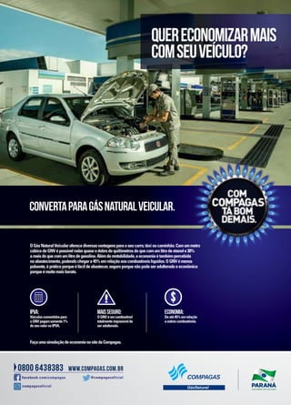OGásNaturalVeicularoferecediversasvantagensparaoseucarro,táxioucaminhão.Comummetro
cúbicodeGNVépossívelrodarquaseodobrodequilômetrosdoquecomumlitrodeetanole30%
amaisdoquecomumlitrodegasolina.Alémdarentabilidade,aeconomiaétambémpercebida
noabastecimento,podendochegara45%emrelaçãoaoscombustíveislíquidos.OGNVémenos
poluente,épráticoporqueéfácildeabastecer,seguroporquenãopodeseradulteradoeeconômico
porqueémuitomaisbarato.
@compagasoficial
compagasoficial
facebook.com/compagas
QUERECONOMIZARMAIS
COMSEUVEÍCULO?
CONVERTAPARAGÁSNATURALVEICULAR.
IPVA:
Veículosconvertidospara
oGNVpagamsomente1%
doseuvalornoIPVA.
MAISSEGURO:
OGNVéumcombustível
totalmenteimpossívelde
seradulterado.
ECONOMIA:
Deaté45%emrelação
aoutroscombustíveis.
S
FaçaumasimulaçãodeeconomianositedaCompagas.
 