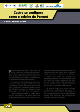 Paraná´s wealth come from Castro’s land. The
county is the largest agricultural limestone pro-
ducer in Latin America, has the largest dairy region
of the country and has the highest rates of producti-
vity of grain crops. The abundance of raw agricultu-
ral material attracted the industrial sector.
Paraná produces 23% of all agricultural limestone
sold in the country and a big part of it comes out of
Castro deposits. 750,000 liters of daily milk produced
in the county supply the national market. Castro is
also considered the largest corn producer in Ponta
Grossa region, which is 20% of the state production.
Cargill multinational settled in Castro due to
the corn abundance in the region. Along with
CargilEvonikCompany came. Both operate in corn
processing. According to the Municipal Secretary of
Industry, Commerce and Tourism, two or three Cargill
satellite companies are expected to be set in Castro.
Livestock also moves the industry. The
Alegraswine-processing unit should generate 1800
jobs. TheBRF bird hatchery will generate 100 direct
jobs and, while Eco Axial, which produces lettuce for
fast-food restaurant chains, will generate at least
200 jobs, with an investment of R$ 30 million.
The industrial growth in the county is followed
by the evolution in offering technical courses. The
S system has contributed with more than 100 cour-
ses. The Christian Institute aims to consolidate the
qualified labor supply with the partnership with
Mackenzie University of Sao Paulo.
Castro: Paraná’s Barn
Parte da riqueza do Paraná brota das terras
castrenses. O município é o maior produtor
de calcário agrícola da América Latina, tem a
maior bacia leiteira do país e possui os mais
altos índices de produtividade das lavouras de
grãos. A fartura da matéria-prima agropecuária
atraiu o setor industrial.
O Paraná responde por 23% de todo o cal-
cário agrícola comercializado no país e, boa
parte, sai das jazidas de Castro. Os cerca de
750 mil litros de leite diários produzidos nas
leiterias do município abastecem os laticínios
nacionais. Castro também é considerado o
maior produtor de milho da região de Ponta
Grossa, a qual responde por 20% de toda a
produção estadual.
A multinacional Cargill se instalou em Castro
atraída pelo milho em abundância. Com ela,
veio a Evonik. Ambas atuam no beneficiamen-
to do milho. Segundo a secretaria municipal
de Indústria, Comércio e Turismo, são espe-
radas mais duas ou três empresas satélites da
Cargill.
A pecuária também movimenta o setor
industrial. A operação do frigorífico Alegra
deve gerar 1800 empregos no abate de suí-
nos. Já o incubatório de aves da BRF vai gerar
100 empregos diretos e, por outro lado, a Eco
Axial, que produz alfaces para redes de fast-
food, vai gerar pelo menos 200 empregos,
com investimento de R$ 30 milhões.
O crescimento industrial do município é
acompanhado pela evolução na oferta de cur-
sos técnicos. O Sistema S tem contribuído com
mais de 100 cursos. Já o Instituto Cristão pre-
tende se consolidar na oferta de mão de obra
qualificada com a parceria com a Universidade
Mackenzie, de São Paulo.
2424
Castro se configura
como o celeiro do Paraná
 
