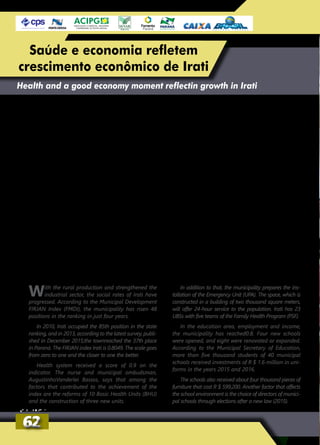 With the rural production and strengthened the
industrial sector, the social rates of Irati have
progressed. According to the Municipal Development
FIRJAN Index (FMDI), the municipality has risen 48
positions in the ranking in just four years.
In 2010, Irati occupied the 85th position in the state
ranking, and in 2013, according to the latest survey, publi-
shed in December 2015;the townreached the 37th place
in Paraná. The FIRJAN index Irati is 0.8049. The scale goes
from zero to one and the closer to one the better.
Health system received a score of 0.9 on the
indicator. The nurse and municipal ombudsman,
AugustinhoVanderlei Bassos, says that among the
factors that contributed to the achievement of the
index are the reforms of 10 Basic Health Units (BHU)
and the construction of three new units.
In addition to that, the municipality prepares the ins-
tallation of the Emergency Unit (UPA). The space, which is
constructed in a building of two thousand square meters,
will offer 24-hour service to the population. Irati has 23
UBSs with five teams of the Family Health Program (PSF).
In the education area, employment and income,
the municipality has reached0.8. Four new schools
were opened, and eight were renovated or expanded.
According to the Municipal Secretary of Education,
more than five thousand students of 40 municipal
schools received investments of R $ 1.6 million in uni-
forms in the years 2015 and 2016.
The schools also received about four thousand pieces of
furniture that cost R $ 599,200. Another factor that affects
the school environment is the choice of directors of munici-
pal schools through elections after a new law (2015).
Health and a good economy moment reflectin growth in Irati
Com a produção rural e o setor industrial forta-
lecidos, os índices sociais de Irati têm progre-
dido.SegundooÍndiceFirjandeDesenvolvimento
Municipal (IFDM), o município subiu 48 posições
no ranking em apenas quatro anos.
Em 2010, Irati ocupava a 85ª posição no
ranking estadual e, em 2013, segundo o dado
mais recente da pesquisa, publicado em
dezembro de 2015, o município alcançou o
37° lugar no Paraná. O índice Firjan de Irati é
de 0,8049. A escala vai de 0 a 1, e quanto mais
próximo de 1, melhor.
A saúde recebeu nota 0,9 no indicador.
O enfermeiro e ouvidor municipal, Agostinho
Vanderlei Bassos, conta que entre os fatores que
contribuíram para a obtenção do índice estão
as reformas de 10 Unidades Básicas de Saúde
(UBSs) e a construção de mais três unidades.
Além disso, o município prepara a instala-
ção da Unidade de Pronto Atendimento (UPA).
O espaço construído em um prédio de dois mil
metros quadrados vai oferecer atendimento
24 horas à população. Irati tem, ao todo, 23
UBSs com cinco equipes do Programa Saúde
da Família (PSF).
Já no quesito educação, emprego e renda,
o município ganhou nota 0,8. Quatro escolas
novas foram inauguradas, e oito foram refor-
madas ou ampliadas. Segundo a secretaria
municipal de Educação, os mais de cinco mil
alunos das 40 escolas municipais receberam
investimentos de R$ 1,6 milhão em uniformes
nos anos de 2015 e 2016.
Também foram comprados cerca de quatro
mil mobiliários para as escolas que custaram
R$ 599,2 mil. Outro fator, que interfere no
ambiente escolar, é a escolha dos diretores das
escolas municipais por meio de eleições, após
lei aprovada em 2015.
6262
Saúde e economia refletem
crescimento econômico de Irati
 