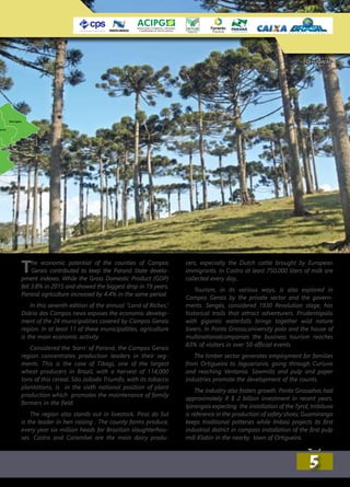 The economic potential of the counties of Campos
Gerais contributed to keep the Paraná State develo-
pment indexes. While the Gross Domestic Product (GDP)
fell 3.8% in 2015 and showed the biggest drop in 19 years,
Paraná agriculture increased by 4.4% in the same period.
In this seventh edition of the annual “Land of Riches,”
Diário dos Campos news exposes the economic develop-
ment of the 24 municipalities covered by Campos Gerais
region. In at least 11 of these municipalities, agriculture
is the main economic activity.
Considered the ‘barn’ of Paraná, the Campos Gerais
region concentrates production leaders in their seg-
ments. This is the case of Tibagi, one of the largest
wheat producers in Brazil, with a harvest of 114,000
tons of this cereal. São Joãodo Triumfo, with its tobacco
plantations, is in the sixth national position of plant
production which promotes the maintenance of family
farmers in the field.
The region also stands out in livestock. Pirai do Sul
is the leader in hen raising . The county farms produce,
every year six million heads for Brazilian slaughterhou-
ses. Castro and Carambeí are the main dairy produ-
cers, especially the Dutch cattle brought by European
immigrants. In Castro at least 750,000 liters of milk are
collected every day,.
Tourism, in its various ways, is also explored in
Campos Gerais by the private sector and the govern-
ments. Sengés, considered 1930 Revolution stage, has
historical trails that attract adventurers. Prudentópolis
with gigantic waterfalls brings together wild nature
lovers. In Ponta Grossa,university polo and the house of
multinationalcompanies the business tourism reaches
83% of visitors in over 50 official events.
The timber sector generates employment for families
from Ortigueira to Jaguariaíva, going through Curiuva
and reaching Ventania. Sawmills and pulp and paper
industries promote the development of the counts.
The industry also fosters growth. Ponta Grossahas had
approximately R $ 2 billion investment in recent years.
Ipirangais expecting the installation of the Tyrol; Imbituva
is reference in the production of safety shoes; Guamiranga
keeps traditional potteries while Imbaú projects its first
industrial district in compass installation of the first pulp
mill Klabin in the nearby town of Ortigueira.
Divulgação
55
 