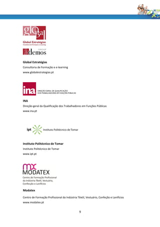 Global Estratégias
Consultoria de Formação e e-learning
www.globalestrategias.pt




INA
Direção-geral da Qualificação dos Trabalhadores em Funções Públicas
www.ina.pt




Instituto Politécnico de Tomar
Instituto Politécnico de Tomar
www.ipt.pt




Modatex

Centro de Formação Profissional da Indústria Têxtil, Vestuário, Confeção e Lanifícios
www.modatex.pt


                                               9
 
