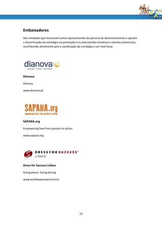 Embaixadores
São entidades que funcionam como representantes da parceria de desenvolvimento e apoiam
a disseminação da estratégia via promoção e ou executando iniciativas e eventos presenciais,
contribuindo ativamente para a socialização da estratégia a um nível local.




Dianova

Dianova

www.dianova.pt




SAPANA.org

Empowering lives from passion to action

www.sapana.org




Dress for Success Lisboa

Going places. Going Strong.

www.vestidasparavencer.com




                                             11
 