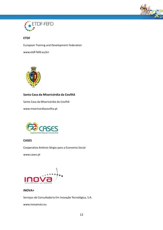 ETDF

European Training and Development Federation

www.etdf-fefd.eu/en




Santa Casa da Misericórdia da Covilhã

Santa Casa da Misericórdia da Covilhã

www.misericordiacovilha.pt




CASES

Cooperativa António Sérgio para a Economia Social

www.cases.pt




INOVA+

Serviços de Consultadoria Em Inovação Tecnológica, S.A.

www.inovamais.eu


                                             12
 