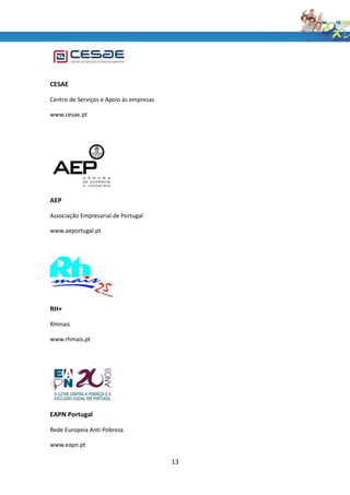 CESAE

Centro de Serviços e Apoio às empresas

www.cesae.pt




AEP

Associação Empresarial de Portugal

www.aeportugal.pt




RH+

RHmais

www.rhmais.pt




EAPN Portugal

Rede Europeia Anti-Pobreza

www.eapn.pt

                                         13
 