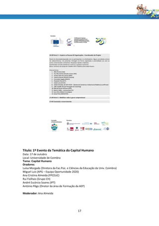 Título: 1º Evento da Temática do Capital Humano
Data: 17 de outubro
Local: Universidade de Coimbra
Tema: Capital Humano
Oradores:
Luísa Morgado (Diretora da Fac.Psic. e Ciências da Educação da Univ. Coimbra)
Miguel Luís (APG – Equipa Oportunidade 2020)
Ana Cristina Almeida (FPCEUC)
Rui Fiolhais (Grupo CH)
André Escórcio Soares (IPT)
António Pêgo (Diretor da área de Formação da AEP)

Moderador: Ana Almeida




                                             17
 